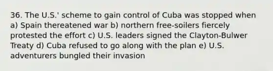 36. The U.S.' scheme to gain control of Cuba was stopped when a) Spain thereatened war b) northern free-soilers fiercely protested the effort c) U.S. leaders signed the Clayton-Bulwer Treaty d) Cuba refused to go along with the plan e) U.S. adventurers bungled their invasion