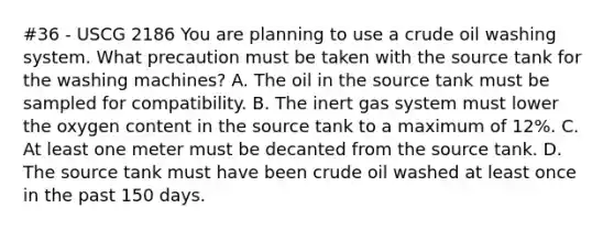 #36 - USCG 2186 You are planning to use a crude oil washing system. What precaution must be taken with the source tank for the washing machines? A. The oil in the source tank must be sampled for compatibility. B. The inert gas system must lower the oxygen content in the source tank to a maximum of 12%. C. At least one meter must be decanted from the source tank. D. The source tank must have been crude oil washed at least once in the past 150 days.