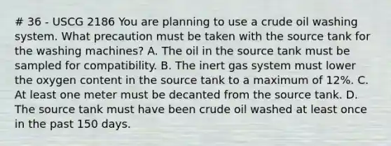 # 36 - USCG 2186 You are planning to use a crude oil washing system. What precaution must be taken with the source tank for the washing machines? A. The oil in the source tank must be sampled for compatibility. B. The inert gas system must lower the oxygen content in the source tank to a maximum of 12%. C. At least one meter must be decanted from the source tank. D. The source tank must have been crude oil washed at least once in the past 150 days.