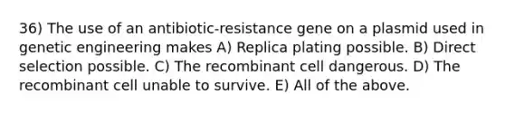 36) The use of an antibiotic-resistance gene on a plasmid used in genetic engineering makes A) Replica plating possible. B) Direct selection possible. C) The recombinant cell dangerous. D) The recombinant cell unable to survive. E) All of the above.