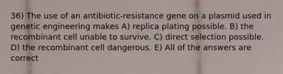 36) The use of an antibiotic-resistance gene on a plasmid used in genetic engineering makes A) replica plating possible. B) the recombinant cell unable to survive. C) direct selection possible. D) the recombinant cell dangerous. E) All of the answers are correct