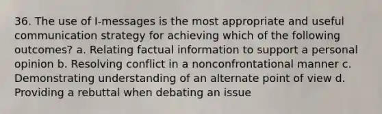 36. The use of I-messages is the most appropriate and useful communication strategy for achieving which of the following outcomes? a. Relating factual information to support a personal opinion b. Resolving conflict in a nonconfrontational manner c. Demonstrating understanding of an alternate point of view d. Providing a rebuttal when debating an issue