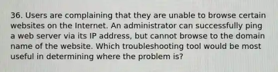 36. Users are complaining that they are unable to browse certain websites on the Internet. An administrator can successfully ping a web server via its IP address, but cannot browse to the domain name of the website. Which troubleshooting tool would be most useful in determining where the problem is?