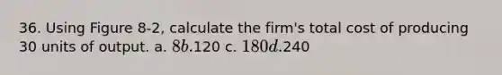 36. Using Figure 8-2, calculate the firm's total cost of producing 30 units of output. a. 8 b.120 c. 180 d.240