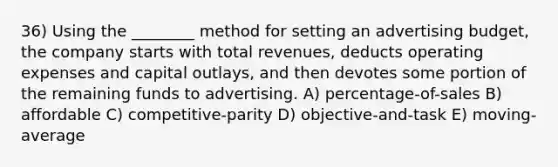 36) Using the ________ method for setting an advertising budget, the company starts with total revenues, deducts operating expenses and capital outlays, and then devotes some portion of the remaining funds to advertising. A) percentage-of-sales B) affordable C) competitive-parity D) objective-and-task E) moving-average