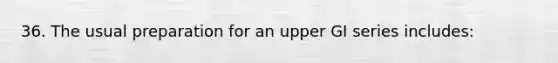 36. The usual preparation for an upper GI series includes: