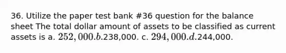 36. Utilize the paper test bank #36 question for the balance sheet The total dollar amount of assets to be classified as current assets is a. 252,000. b.238,000. c. 294,000. d.244,000.