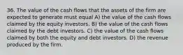 36. The value of the cash flows that the assets of the firm are expected to generate must equal A) the value of the cash flows claimed by the equity investors. B) the value of the cash flows claimed by the debt investors. C) the value of the cash flows claimed by both the equity and debt investors. D) the revenue produced by the firm.