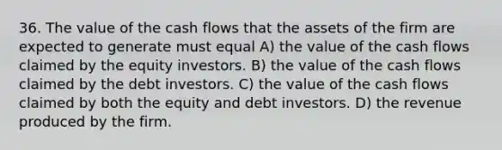 36. The value of the cash flows that the assets of the firm are expected to generate must equal A) the value of the cash flows claimed by the equity investors. B) the value of the cash flows claimed by the debt investors. C) the value of the cash flows claimed by both the equity and debt investors. D) the revenue produced by the firm.