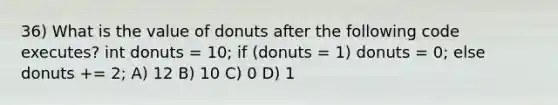 36) What is the value of donuts after the following code executes? int donuts = 10; if (donuts = 1) donuts = 0; else donuts += 2; A) 12 B) 10 C) 0 D) 1