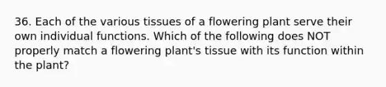 36. Each of the various tissues of a flowering plant serve their own individual functions. Which of the following does NOT properly match a flowering plant's tissue with its function within the plant?