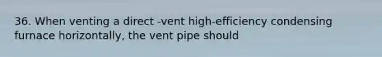 36. When venting a direct -vent high-efficiency condensing furnace horizontally, the vent pipe should