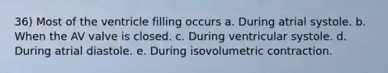 36) Most of the ventricle filling occurs a. During atrial systole. b. When the AV valve is closed. c. During ventricular systole. d. During atrial diastole. e. During isovolumetric contraction.