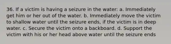 36. If a victim is having a seizure in the water: a. Immediately get him or her out of the water. b. Immediately move the victim to shallow water until the seizure ends, if the victim is in deep water. c. Secure the victim onto a backboard. d. Support the victim with his or her head above water until the seizure ends