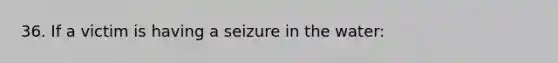 36. If a victim is having a seizure in the water: