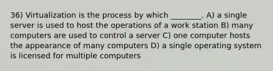 36) Virtualization is the process by which ________. A) a single server is used to host the operations of a work station B) many computers are used to control a server C) one computer hosts the appearance of many computers D) a single operating system is licensed for multiple computers