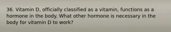 36. Vitamin D, officially classified as a vitamin, functions as a hormone in the body. What other hormone is necessary in the body for vitamin D to work?