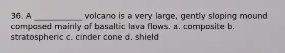 36. A ____________ volcano is a very large, gently sloping mound composed mainly of basaltic lava flows. a. composite b. stratospheric c. cinder cone d. shield