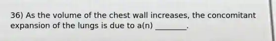 36) As the volume of the chest wall increases, the concomitant expansion of the lungs is due to a(n) ________.