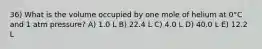 36) What is the volume occupied by one mole of helium at 0°C and 1 atm pressure? A) 1.0 L B) 22.4 L C) 4.0 L D) 40.0 L E) 12.2 L