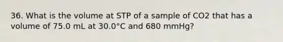 36. What is the volume at STP of a sample of CO2 that has a volume of 75.0 mL at 30.0°C and 680 mmHg?