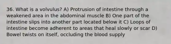 36. What is a volvulus? A) Protrusion of intestine through a weakened area in the abdominal muscle B) One part of the intestine slips into another part located below it C) Loops of intestine become adherent to areas that heal slowly or scar D) Bowel twists on itself, occluding the blood supply