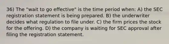 36) The "wait to go effective" is the time period when: A) the SEC registration statement is being prepared. B) the underwriter decides what regulation to file under. C) the firm prices the stock for the offering. D) the company is waiting for SEC approval after filing the registration statement.