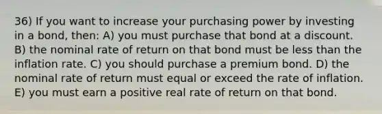 36) If you want to increase your purchasing power by investing in a bond, then: A) you must purchase that bond at a discount. B) the nominal rate of return on that bond must be less than the inflation rate. C) you should purchase a premium bond. D) the nominal rate of return must equal or exceed the rate of inflation. E) you must earn a positive real rate of return on that bond.