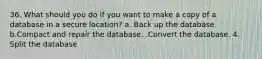 36. What should you do if you want to make a copy of a database in a secure location? a. Back up the database b.Compact and repair the database. .Convert the database. 4. Split the database