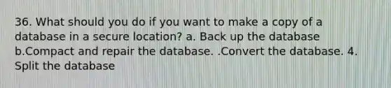 36. What should you do if you want to make a copy of a database in a secure location? a. Back up the database b.Compact and repair the database. .Convert the database. 4. Split the database