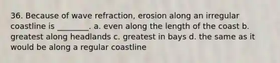 36. Because of wave refraction, erosion along an irregular coastline is ________. a. even along the length of the coast b. greatest along headlands c. greatest in bays d. the same as it would be along a regular coastline