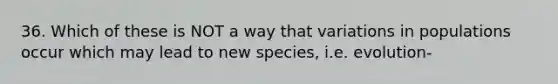 36. Which of these is NOT a way that variations in populations occur which may lead to new species, i.e. evolution-