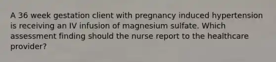 A 36 week gestation client with pregnancy induced hypertension is receiving an IV infusion of magnesium sulfate. Which assessment finding should the nurse report to the healthcare provider?