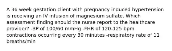 A 36 week gestation client with pregnancy induced hypertension is receiving an IV infusion of magnesium sulfate. Which assessment finding should the nurse report to the healthcare provider? -BP of 100/60 mmHg -FHR of 120-125 bpm contractions occurring every 30 minutes -respiratory rate of 11 breaths/min