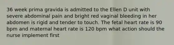 36 week prima gravida is admitted to the Ellen D unit with severe abdominal pain and bright red vaginal bleeding in her abdomen is rigid and tender to touch. The fetal heart rate is 90 bpm and maternal heart rate is 120 bpm what action should the nurse implement first