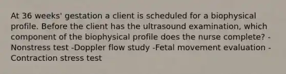 At 36 weeks' gestation a client is scheduled for a biophysical profile. Before the client has the ultrasound examination, which component of the biophysical profile does the nurse complete? -Nonstress test -Doppler flow study -Fetal movement evaluation -Contraction stress test