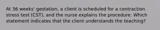 At 36 weeks' gestation, a client is scheduled for a contraction stress test (CST), and the nurse explains the procedure. Which statement indicates that the client understands the teaching?