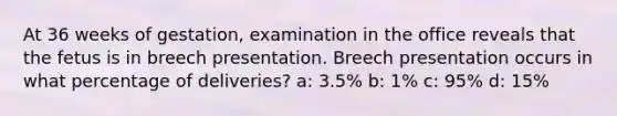 At 36 weeks of gestation, examination in the office reveals that the fetus is in breech presentation. Breech presentation occurs in what percentage of deliveries? a: 3.5% b: 1% c: 95% d: 15%