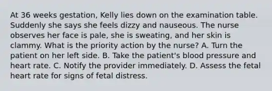 At 36 weeks gestation, Kelly lies down on the examination table. Suddenly she says she feels dizzy and nauseous. The nurse observes her face is pale, she is sweating, and her skin is clammy. What is the priority action by the nurse? A. Turn the patient on her left side. B. Take the patient's blood pressure and heart rate. C. Notify the provider immediately. D. Assess the fetal heart rate for signs of fetal distress.