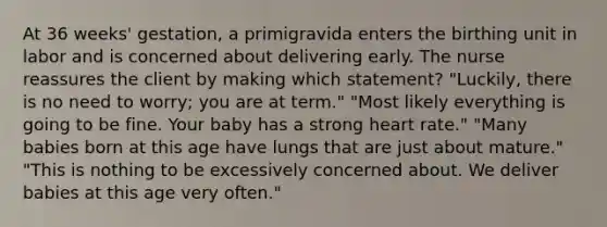 At 36 weeks' gestation, a primigravida enters the birthing unit in labor and is concerned about delivering early. The nurse reassures the client by making which statement? "Luckily, there is no need to worry; you are at term." "Most likely everything is going to be fine. Your baby has a strong heart rate." "Many babies born at this age have lungs that are just about mature." "This is nothing to be excessively concerned about. We deliver babies at this age very often."