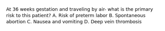 At 36 weeks gestation and traveling by air- what is the primary risk to this patient? A. Risk of preterm labor B. Spontaneous abortion C. Nausea and vomiting D. Deep vein thrombosis