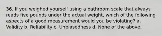 36. If you weighed yourself using a bathroom scale that always reads five pounds under the actual weight, which of the following aspects of a good measurement would you be violating? a. Validity b. Reliability c. Unbiasedness d. None of the above.