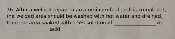 36. After a welded repair to an aluminum fuel tank is completed, the welded area should be washed with hot water and drained, then the area soaked with a 5% solution of _________________ or _________________ acid.