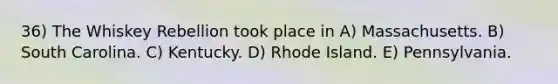 36) The Whiskey Rebellion took place in A) Massachusetts. B) South Carolina. C) Kentucky. D) Rhode Island. E) Pennsylvania.