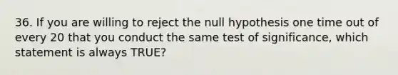 36. If you are willing to reject the null hypothesis one time out of every 20 that you conduct the same test of significance, which statement is always TRUE?