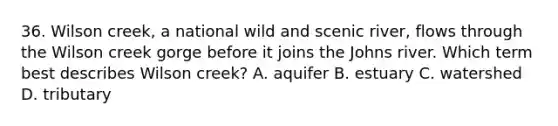 36. Wilson creek, a national wild and scenic river, flows through the Wilson creek gorge before it joins the Johns river. Which term best describes Wilson creek? A. aquifer B. estuary C. watershed D. tributary