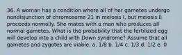 36. A woman has a condition where all of her gametes undergo nondisjunction of chromosome 21 in meiosis I, but meiosis II proceeds normally. She mates with a man who produces all normal gametes. What is the probability that the fertilized egg will develop into a child with Down syndrome? Assume that all gametes and zygotes are viable. a. 1/8 b. 1/4 c. 1/3 d. 1/2 e. 0