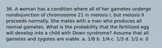 36. A woman has a condition where all of her gametes undergo nondisjunction of chromosome 21 in meiosis I, but meiosis II proceeds normally. She mates with a man who produces all normal gametes. What is the probability that the fertilized egg will develop into a child with Down syndrome? Assume that all gametes and zygotes are viable. a. 1/8 b. 1/4 c. 1/3 d. 1/2 e. 0