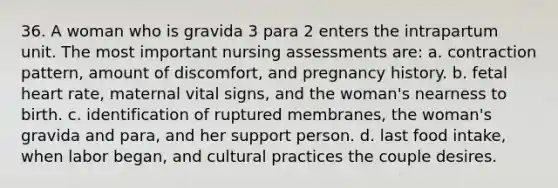 36. A woman who is gravida 3 para 2 enters the intrapartum unit. The most important nursing assessments are: a. contraction pattern, amount of discomfort, and pregnancy history. b. fetal heart rate, maternal vital signs, and the woman's nearness to birth. c. identification of ruptured membranes, the woman's gravida and para, and her support person. d. last food intake, when labor began, and cultural practices the couple desires.