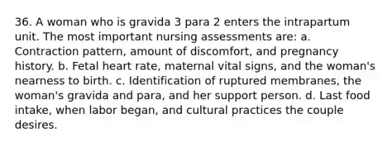 36. A woman who is gravida 3 para 2 enters the intrapartum unit. The most important nursing assessments are: a. Contraction pattern, amount of discomfort, and pregnancy history. b. Fetal heart rate, maternal vital signs, and the woman's nearness to birth. c. Identification of ruptured membranes, the woman's gravida and para, and her support person. d. Last food intake, when labor began, and cultural practices the couple desires.